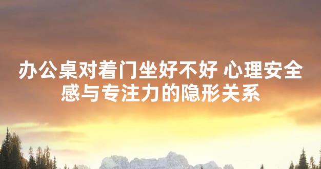 办公桌对着门坐好不好 心理安全感与专注力的隐形关系